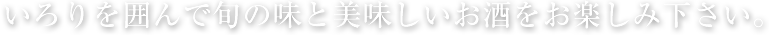 いろりを囲んで旬の味と美味しいお酒をお楽しみ下さい。